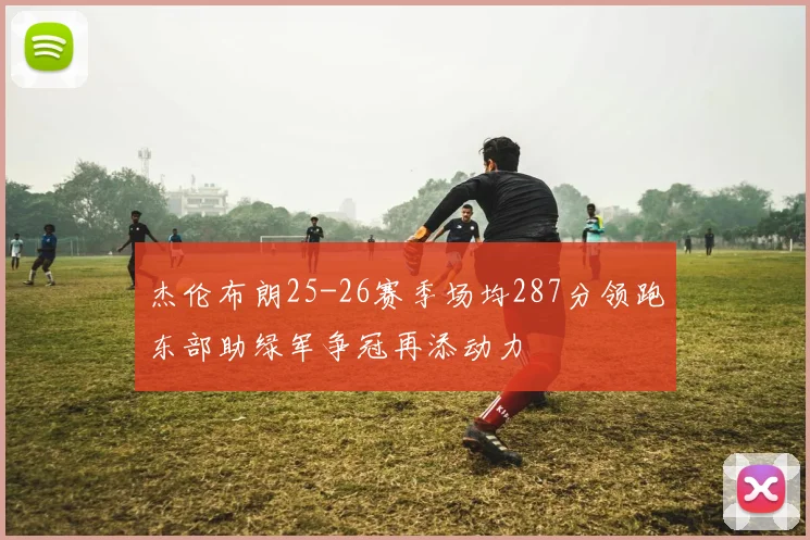 杰伦布朗25-26赛季场均287分领跑东部助绿军争冠再添动力
