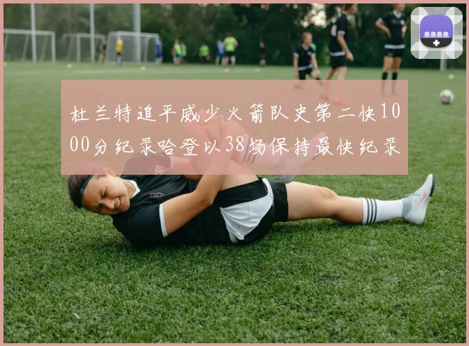 杜兰特追平威少火箭队史第二快1000分纪录哈登以38场保持最快纪录