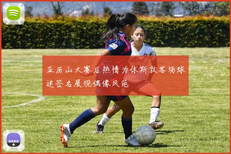 亚历山大赛后热情为休斯敦客场球迷签名展现偶像风范
