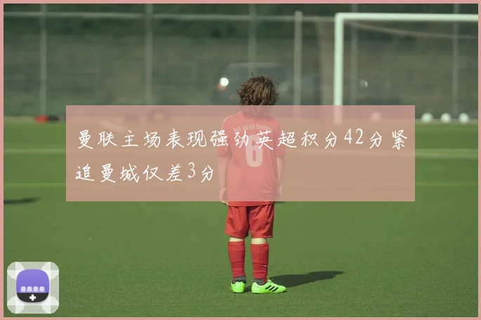 曼联主场表现强劲英超积分42分紧追曼城仅差3分