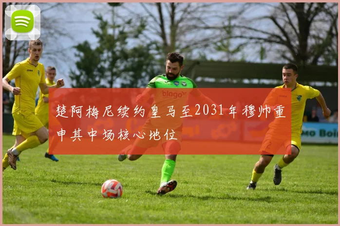 楚阿梅尼续约皇马至2031年穆帅重申其中场核心地位