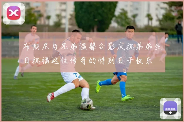 布朗尼与兄弟温馨合影庆祝弟弟生日祝福这位传奇的特别日子快乐
