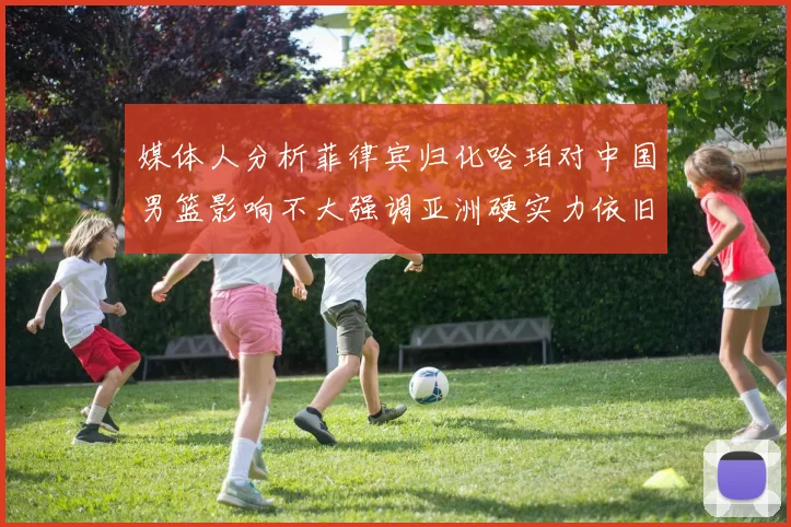 媒体人分析菲律宾归化哈珀对中国男篮影响不大强调亚洲硬实力依旧强劲