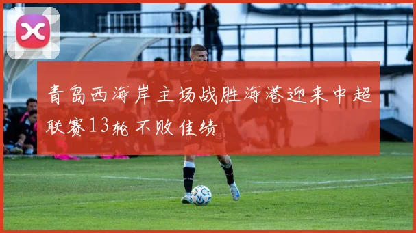 青岛西海岸主场战胜海港迎来中超联赛13轮不败佳绩