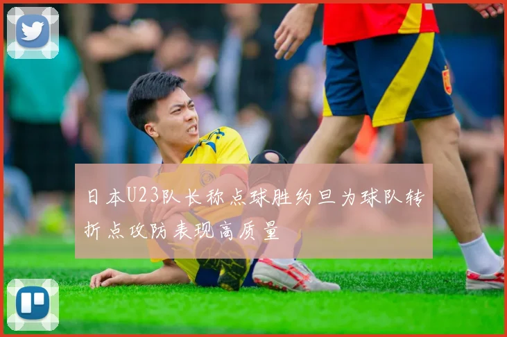 日本U23队长称点球胜约旦为球队转折点攻防表现高质量
