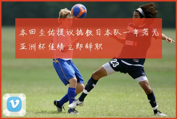 本田圭佑提议执教日本队一年若无亚洲杯佳绩立即辞职