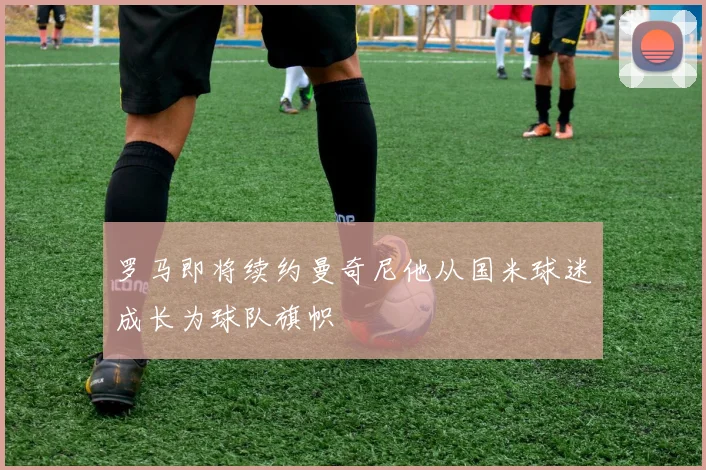 罗马即将续约曼奇尼他从国米球迷成长为球队旗帜