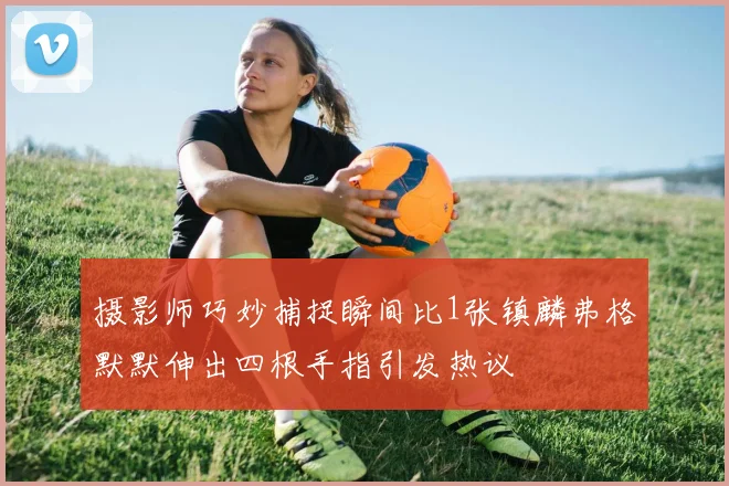 摄影师巧妙捕捉瞬间比1张镇麟弗格默默伸出四根手指引发热议