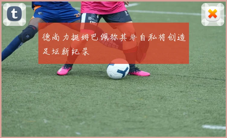 德尚力挺姆巴佩称其非自私将创造足坛新纪录