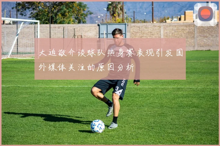 大迫敬介谈球队热身赛表现引发国外媒体关注的原因分析