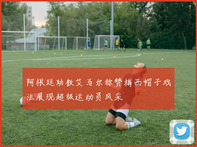 阿根廷助教艾马尔称赞梅西帽子戏法展现超级运动员风采