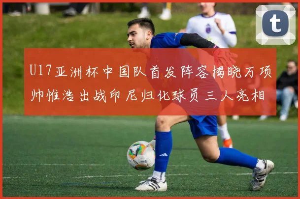 U17亚洲杯中国队首发阵容揭晓万项帅惟浩出战印尼归化球员三人亮相