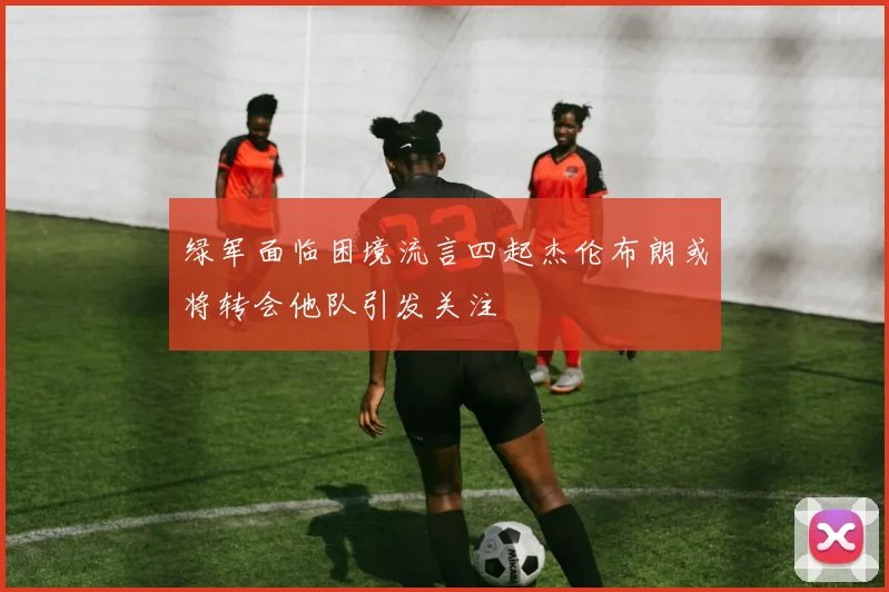 绿军面临困境流言四起杰伦布朗或将转会他队引发关注