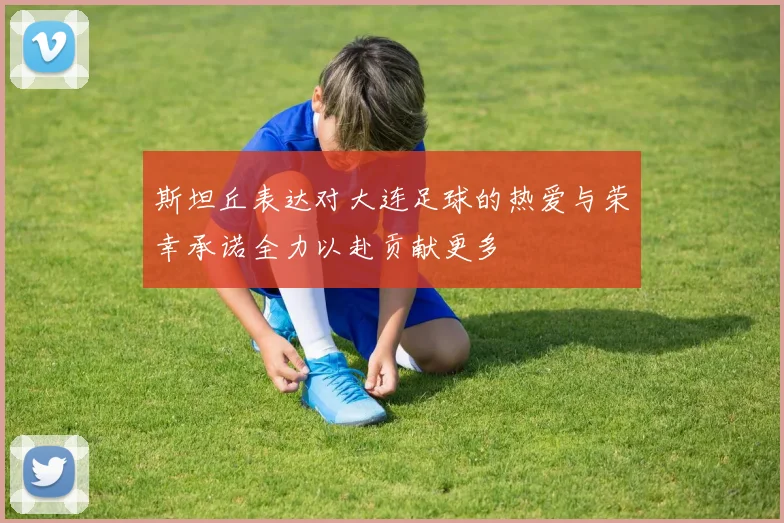 斯坦丘表达对大连足球的热爱与荣幸承诺全力以赴贡献更多
