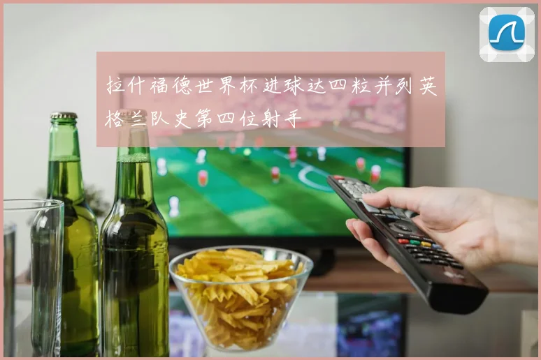 拉什福德世界杯进球达四粒并列英格兰队史第四位射手