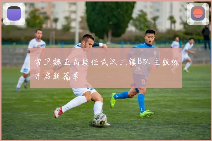 常卫魏正式接任武汉三镇B队主教练开启新篇章