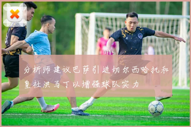 分析师建议巴萨引进切尔西哈托和皇社洪马丁以增强球队实力