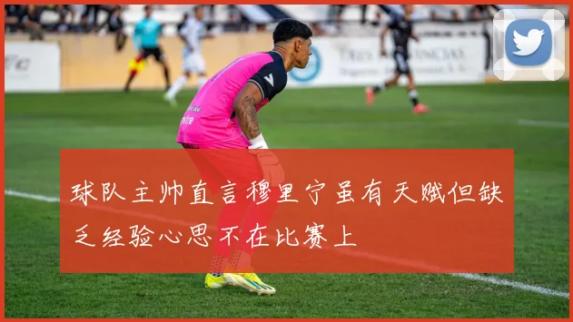 球队主帅直言穆里宁虽有天赋但缺乏经验心思不在比赛上